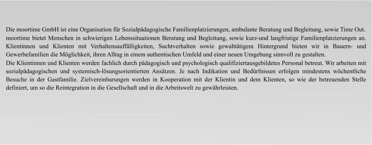 Die moortime GmbH ist eine Organisation für Sozialpädagogische Familienplatzierungen, ambulante Beratung und Begleitung, sowie Time Out. moortime bietet Menschen in schwierigen Lebenssituationen Beratung und Begleitung, sowie kurz-und langfristige Familienplatzierungen an. Klientinnen und Klienten mit Verhaltensauffälligkeiten, Suchtverhalten sowie gewalttätigem Hintergrund bieten wir in Bauern- und Gewerbefamilien die Möglichkeit, ihren Alltag in einem authentischen Umfeld und einer neuen Umgebung sinnvoll zu gestalten. Die Klientinnen und Klienten werden fachlich durch pädagogisch und psychologisch qualifiziertausgebildetes Personal betreut. Wir arbeiten mit sozialpädagogischen und systemisch-lösungsorientierten Ansätzen. Je nach Indikation und Bedürfnissen erfolgen mindestens wöchentliche Besuche in der Gastfamilie. Zielvereinbarungen werden in Kooperation mit der Klientin und dem Klienten, so wie der betreuenden Stelle definiert, um so die Reintegration in die Gesellschaft und in die Arbeitswelt zu gewährleisten.