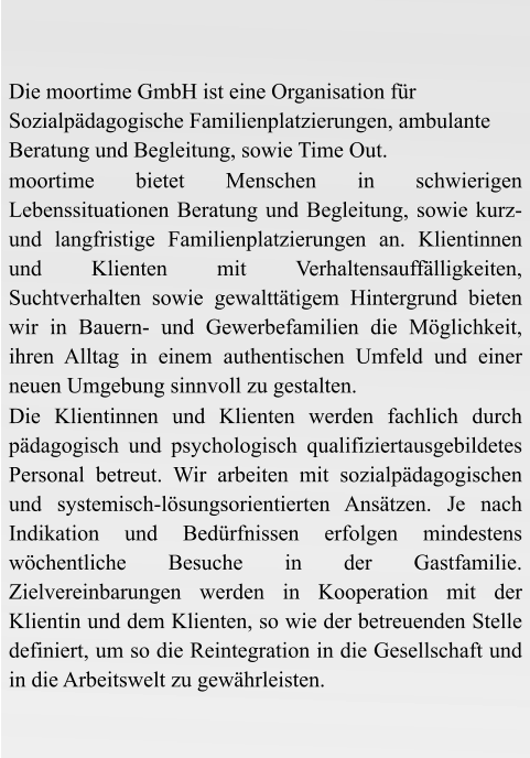 Die moortime GmbH ist eine Organisation für Sozialpädagogische Familienplatzierungen, ambulante Beratung und Begleitung, sowie Time Out. moortime bietet Menschen in schwierigen Lebenssituationen Beratung und Begleitung, sowie kurz-und langfristige Familienplatzierungen an. Klientinnen und Klienten mit Verhaltensauffälligkeiten, Suchtverhalten sowie gewalttätigem Hintergrund bieten wir in Bauern- und Gewerbefamilien die Möglichkeit, ihren Alltag in einem authentischen Umfeld und einer neuen Umgebung sinnvoll zu gestalten. Die Klientinnen und Klienten werden fachlich durch pädagogisch und psychologisch qualifiziertausgebildetes Personal betreut. Wir arbeiten mit sozialpädagogischen und systemisch-lösungsorientierten Ansätzen. Je nach Indikation und Bedürfnissen erfolgen mindestens wöchentliche Besuche in der Gastfamilie. Zielvereinbarungen werden in Kooperation mit der Klientin und dem Klienten, so wie der betreuenden Stelle definiert, um so die Reintegration in die Gesellschaft und in die Arbeitswelt zu gewährleisten.