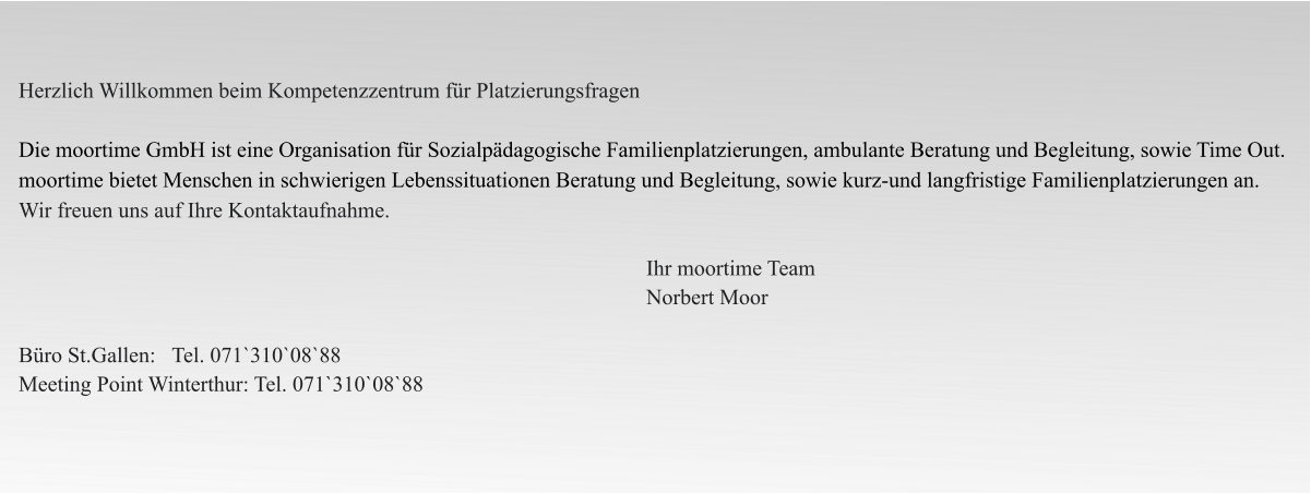 Herzlich Willkommen beim Kompetenzzentrum für Platzierungsfragen  Die moortime GmbH ist eine Organisation für Sozialpädagogische Familienplatzierungen, ambulante Beratung und Begleitung, sowie Time Out. moortime bietet Menschen in schwierigen Lebenssituationen Beratung und Begleitung, sowie kurz-und langfristige Familienplatzierungen an. Wir freuen uns auf Ihre Kontaktaufnahme.                                                                                                                      Ihr moortime Team                                                                                                                    Norbert Moor  Büro St.Gallen:   Tel. 071`310`08`88  Meeting Point Winterthur: Tel. 071`310`08`88