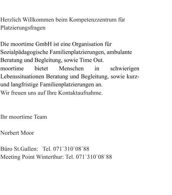 Herzlich Willkommen beim Kompetenzzentrum für Platzierungsfragen  Die moortime GmbH ist eine Organisation für Sozialpädagogische Familienplatzierungen, ambulante Beratung und Begleitung, sowie Time Out. moortime bietet Menschen in schwierigen Lebenssituationen Beratung und Begleitung, sowie kurz-und langfristige Familienplatzierungen an. Wir freuen uns auf Ihre Kontaktaufnahme.                                                                                                                      Ihr moortime Team                                                                                                                    Norbert Moor  Büro St.Gallen:   Tel. 071`310`08`88  Meeting Point Winterthur: Tel. 071`310`08`88